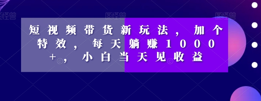 短视频带货新玩法，加个特效，每天躺赚1000+，小白当天见收益【揭秘】-阳知网创资源库