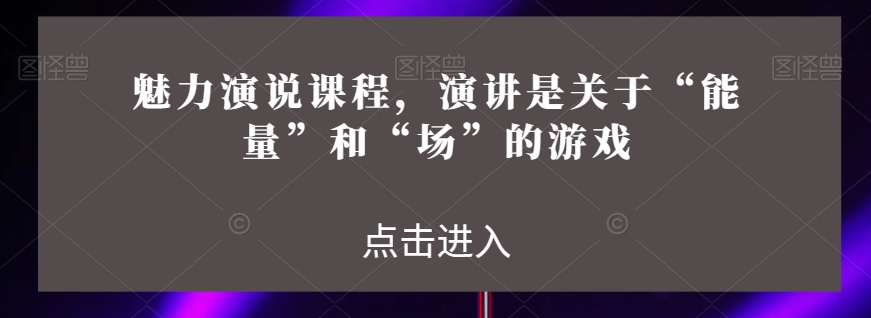 魅力演说课程,演讲是关于“能量”和“场”的游戏-阳知网创资源库