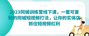 2023同城训练营线下课,一套可复制的同城短视频打法,让你的实体店抓住短视频红利-阳知网创资源库