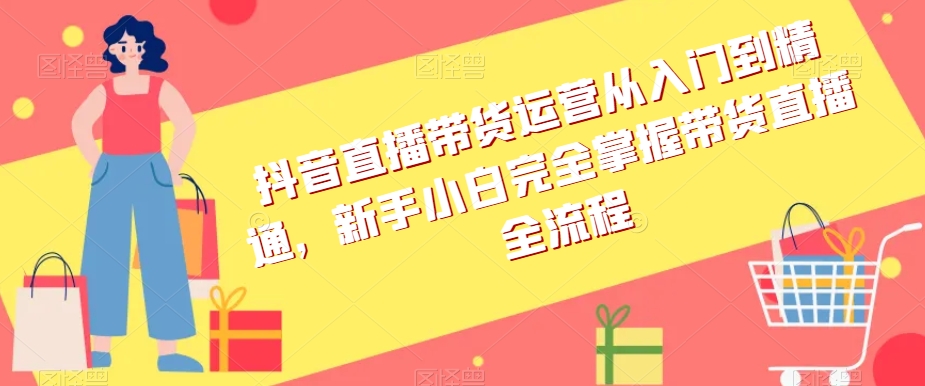 抖音直播带货运营从入门到精通,新手小白完全掌握带货直播全流程-阳知网创资源库