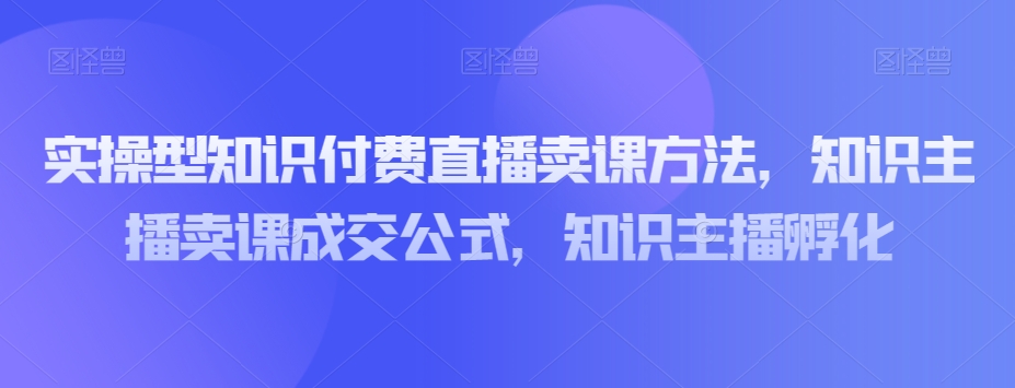 实操型知识付费直播卖课方法,知识主播卖课成交公式,知识主播孵化-阳知网创资源库