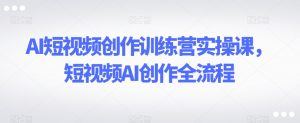 AI短视频创作训练营实操课,短视频AI创作全流程-阳知网创资源库