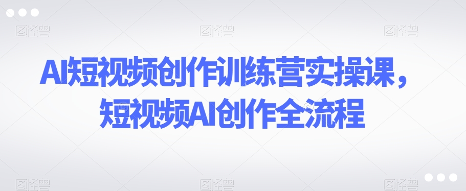 AI短视频创作训练营实操课，短视频AI创作全流程-阳知网创资源库