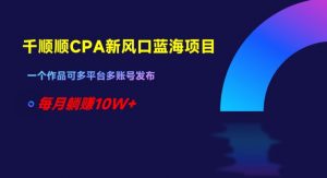 千顺顺CPA新风口蓝海项目,一个作品可多平台多账号发布,每月躺赚10W+【揭秘】-阳知网创资源库