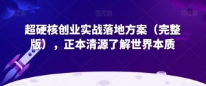 超硬核创业实战落地方案（完整版），正本清源了解世界本质-阳知网创资源库