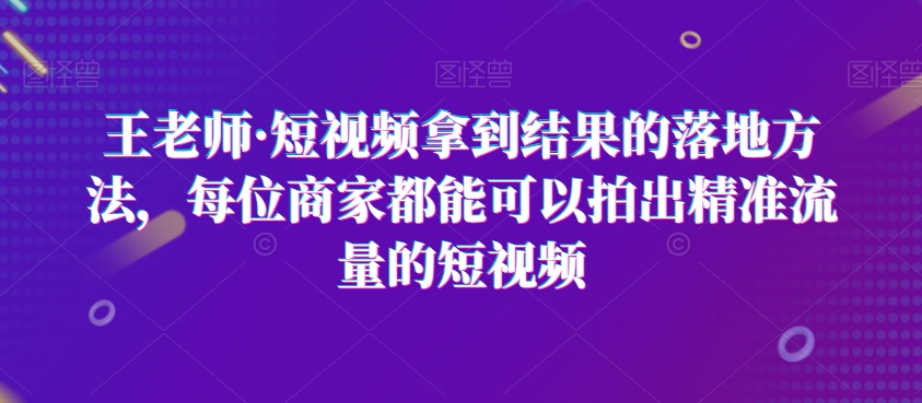 王老师·短视频拿到结果的落地方法,每位商家都能可以拍出精准流量的短视频-阳知网创资源库
