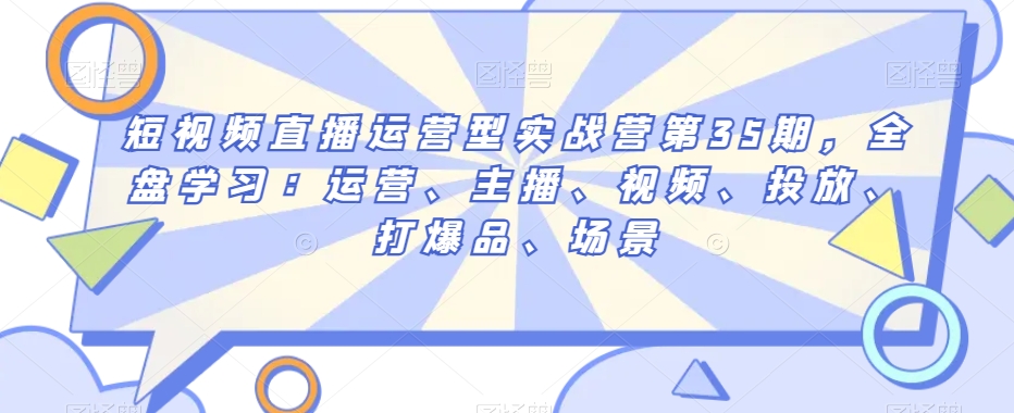 短视频直播运营型实战营第35期,全盘学习:运营、主播、视频、投放、打爆品、场景-阳知网创资源库