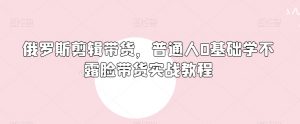 俄罗斯产品剪辑带货,普通人0基础学不露脸带货实战教程-阳知网创资源库