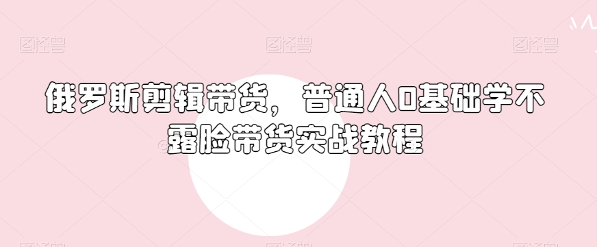 俄罗斯产品剪辑带货,普通人0基础学不露脸带货实战教程-阳知网创资源库