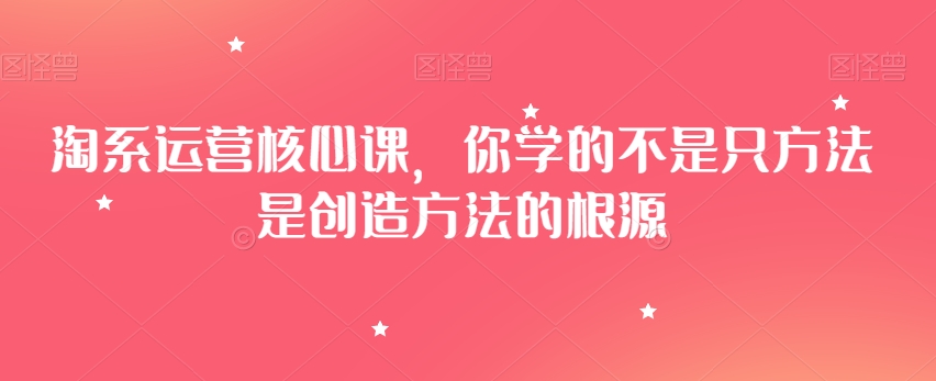 淘系运营核心课,你学的不是只方法是创造方法的根源-阳知网创资源库