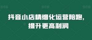 抖音小店精细化运营陪跑，提升更高利润-阳知网创资源库