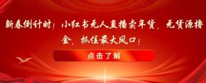 新春倒计时！小红书无人直播卖年货，无货源撸金，抓住最大风口【揭秘】-阳知网创资源库