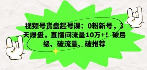 视频号货盘起号课：0粉新号，3天爆盘，直播间流量10万+！破层级、破流量、破推荐-阳知网创资源库