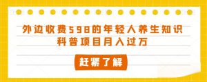 外边收费598的年轻人养生知识科普项目月入过万【揭秘】-阳知网创资源库