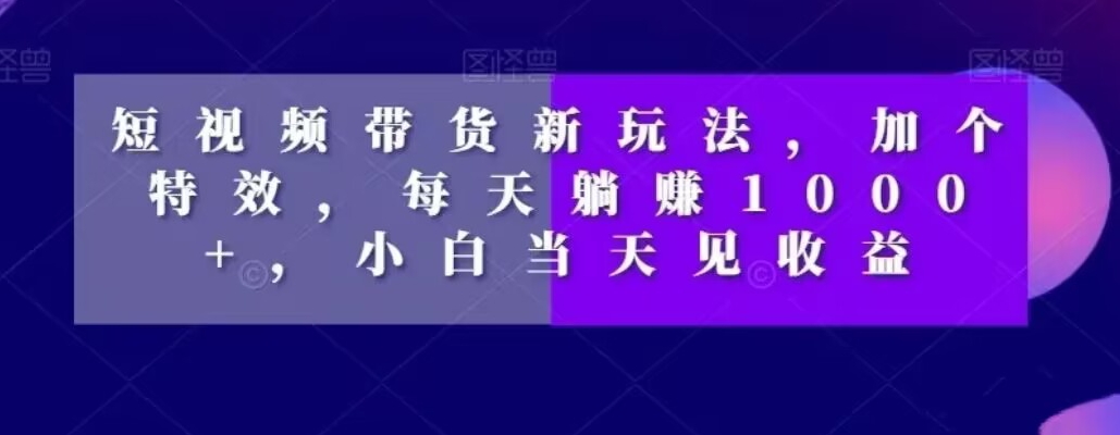 短视频带货新玩法,加个特效,每天躺赚1000+,小白当天见收益【揭秘】-阳知网创资源库