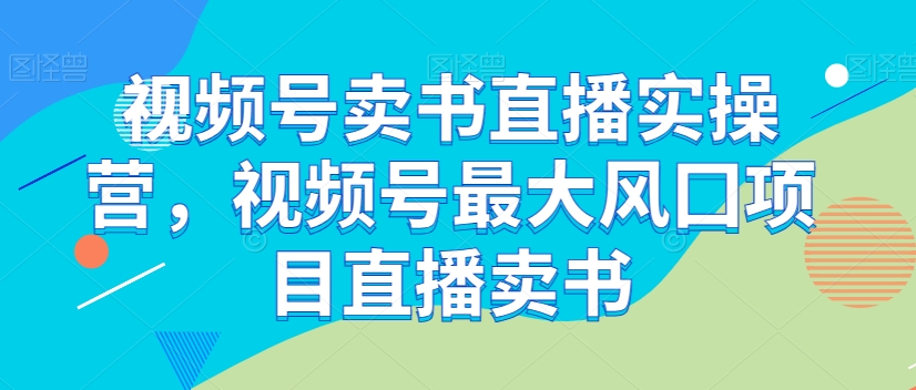 视频号卖书直播实操营,视频号最大风囗项目直播卖书-阳知网创资源库
