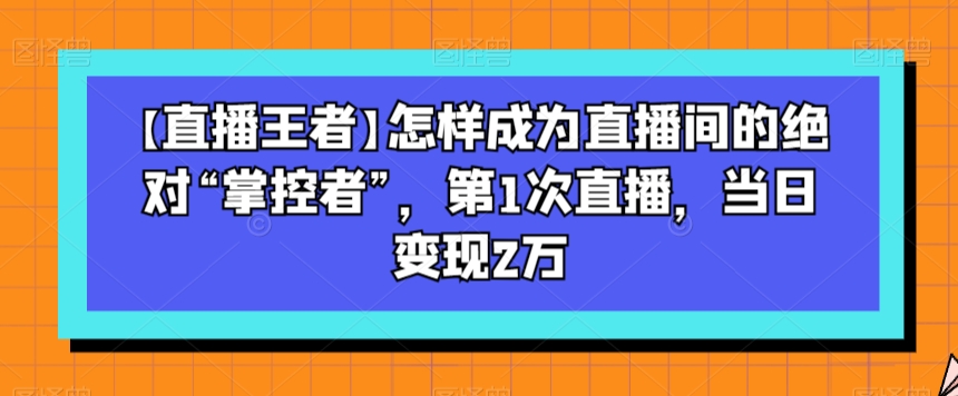 【直播王者】怎样成为直播间的绝对“掌控者”,第1次直播,当日变现2万-阳知网创资源库