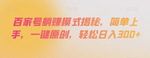 百家号躺赚模式揭秘，简单上手，一键原创，轻松日入300+【揭秘】-阳知网创资源库