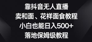 靠抖音无人直播,卖和面、花样面试教程,小白也能日入500+,落地保姆级教程【揭秘】-阳知网创资源库