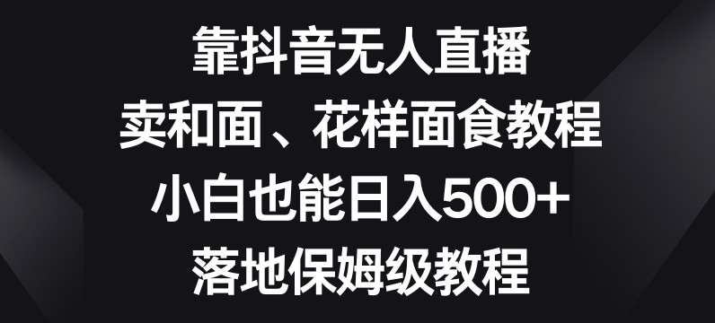 靠抖音无人直播,卖和面、花样面试教程,小白也能日入500+,落地保姆级教程【揭秘】-阳知网创资源库