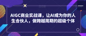 AIGC商业实战课，让AI成为你的人生合伙人，做跨越周期的超级个体-阳知网创资源库