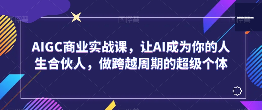 AIGC商业实战课,让AI成为你的人生合伙人,做跨越周期的超级个体-阳知网创资源库