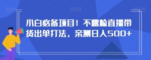 小白必备项目!不露脸直播带货出单打法,亲测日入500+【揭秘】-阳知网创资源库