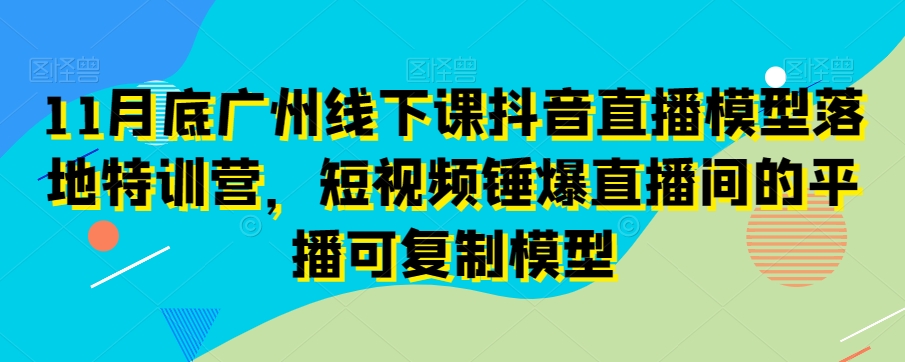 11月底广州线下课抖音直播模型落地特训营,短视频锤爆直播间的平播可复制模型-阳知网创资源库