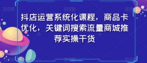 抖店运营系统化课程,商品卡优化,关键词搜索流量商城推荐实操干货-阳知网创资源库