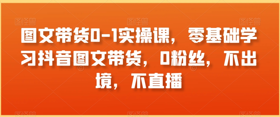 图文带货0-1实操课,零基础学习抖音图文带货,0粉丝,不出境,不直播-阳知网创资源库