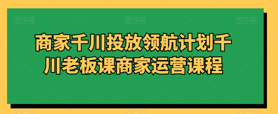 商家千川投放领航计划千川老板课商家运营课程-阳知网创资源库