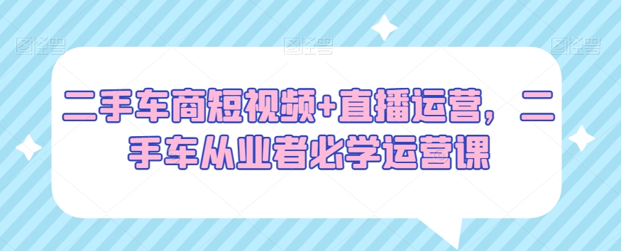 二手车商短视频+直播运营,二手车从业者必学运营课-阳知网创资源库