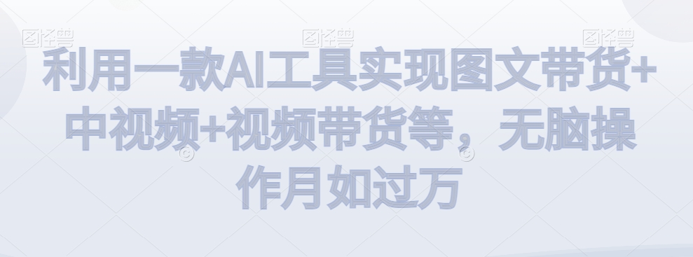 利用一款AI工具实现图文带货+中视频+视频带货等，无脑操作月如过万【揭秘】-阳知网创资源库