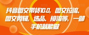 抖音图文带货10.0,图文拉流、图文剪辑,选品、接流等,一部手机就能做-阳知网创资源库