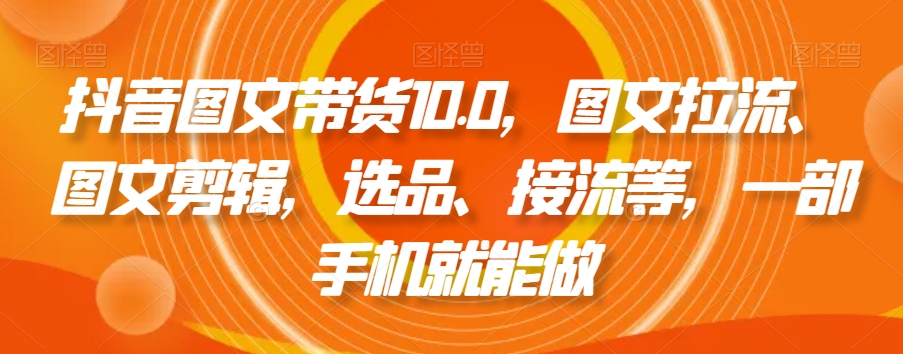 抖音图文带货10.0,图文拉流、图文剪辑,选品、接流等,一部手机就能做-阳知网创资源库