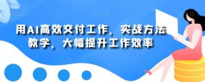 用AI高效交付工作,实战方法教学,大幅提升工作效率-阳知网创资源库