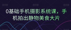 0基础手机摄影系统课,手机拍出静物美食大片-阳知网创资源库