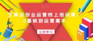文具店创业运营线上培训课,0基础到运营高手-阳知网创资源库
