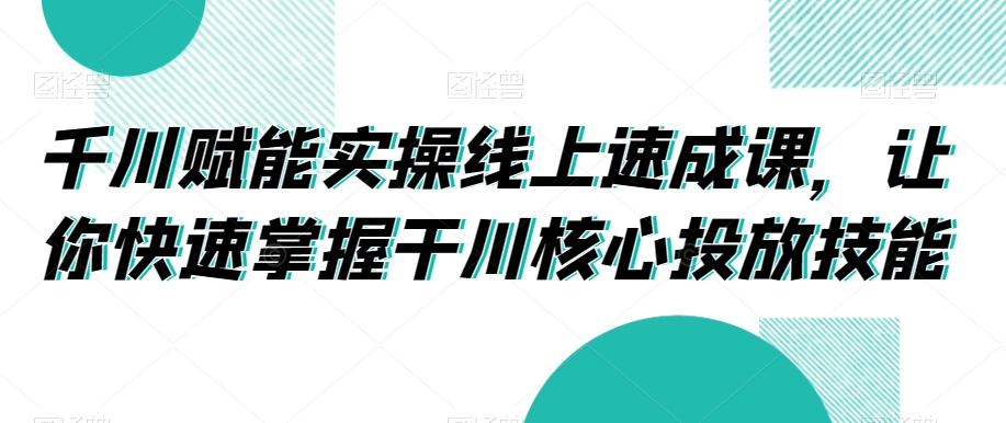 千川赋能实操线上速成课,让你快速掌握干川核心投放技能-阳知网创资源库