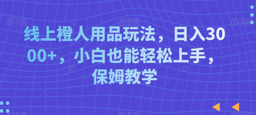 线上橙人用品玩法，日入3000+，小白也能轻松上手，保姆教学【揭秘】-阳知网创资源库