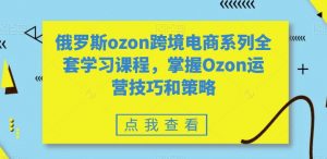 俄罗斯ozon跨境电商系列全套学习课程,掌握Ozon运营技巧和策略-阳知网创资源库