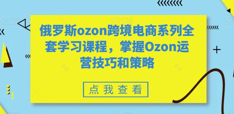 俄罗斯ozon跨境电商系列全套学习课程,掌握Ozon运营技巧和策略-阳知网创资源库
