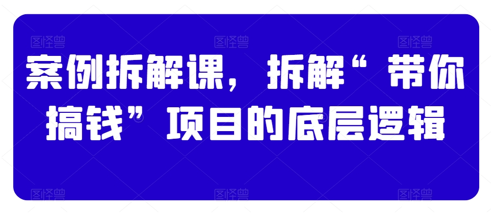 案例拆解课,拆解“带你搞钱”项目的底层逻辑-阳知网创资源库