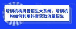 培训机构抖音招生大系统，培训机构如何利用抖音获取流量招生-阳知网创资源库