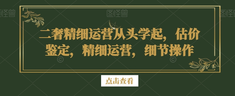 二奢精细运营从头学起,估价鉴定,精细运营,细节操作-阳知网创资源库