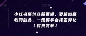 小红书高价品新赛道，要想做高利润的品，一定要学会找差异化【付费文章】-阳知网创资源库