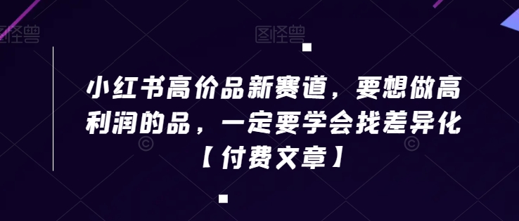 小红书高价品新赛道，要想做高利润的品，一定要学会找差异化【付费文章】-阳知网创资源库