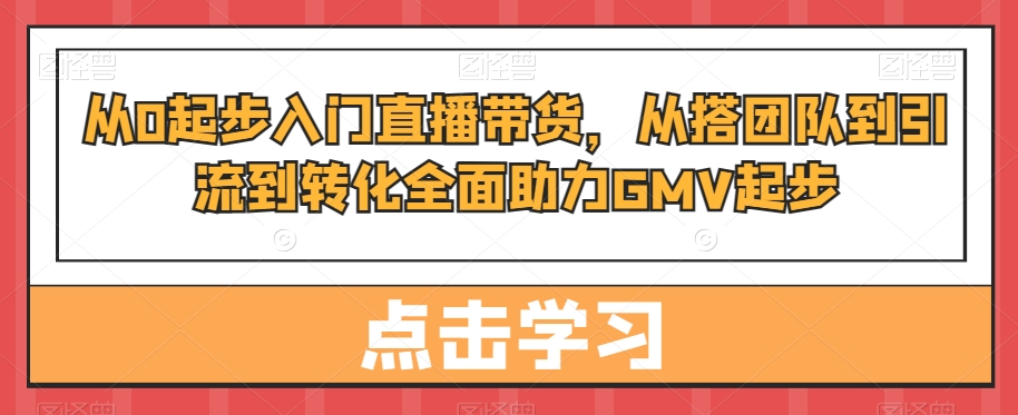 从0起步入门直播带货，​从搭团队到引流到转化全面助力GMV起步-阳知网创资源库