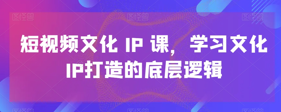 短视频文化IP课,学习文化IP打造的底层逻辑-阳知网创资源库
