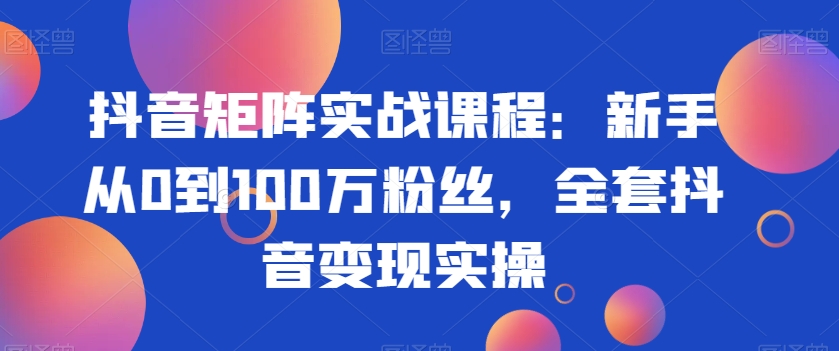 抖音矩阵实战课程:新手从0到100万粉丝,全套抖音变现实操-阳知网创资源库